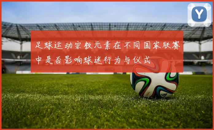 足球运动宗教元素在不同国家联赛中是否影响球迷行为与仪式