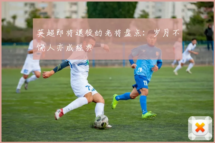 英超即将退役的老将盘点：岁月不饶人亦成经典