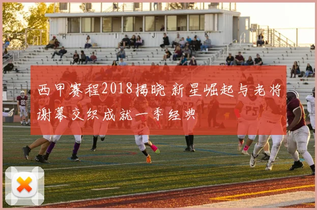 西甲赛程2018揭晓 新星崛起与老将谢幕交织成就一季经典