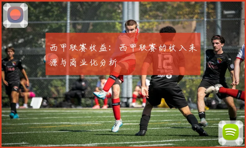 西甲联赛收益：西甲联赛的收入来源与商业化分析